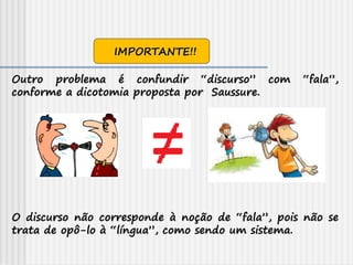 Outro problema é confundir “discurso” com “fala”,
conforme a dicotomia proposta por Saussure.
O discurso não corresponde à noção de “fala”, pois não se
trata de opô-lo à “língua”, como sendo um sistema.
IMPORTANTE!!
 