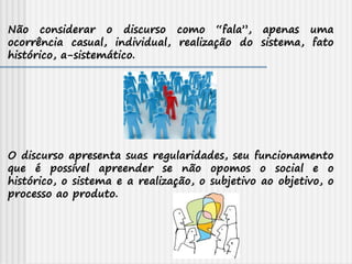 Não considerar o discurso como “fala”, apenas uma
ocorrência casual, individual, realização do sistema, fato
histórico, a-sistemático.
O discurso apresenta suas regularidades, seu funcionamento
que é possível apreender se não opomos o social e o
histórico, o sistema e a realização, o subjetivo ao objetivo, o
processo ao produto.
 