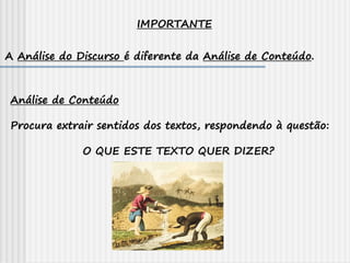 IMPORTANTE
A Análise do Discurso é diferente da Análise de Conteúdo.
Análise de Conteúdo
Procura extrair sentidos dos textos, respondendo à questão:
O QUE ESTE TEXTO QUER DIZER?
 