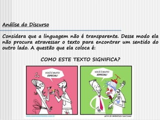 Análise do Discurso
Considera que a linguagem não é transparente. Desse modo ela
não procura atravessar o texto para encontrar um sentido do
outro lado. A questão que ela coloca é:
COMO ESTE TEXTO SIGNIFICA?
 