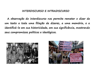 INTERDISCURSO E INTRADISCURSO
A observação do interdiscurso nos permite remeter o dizer de
um texto a toda uma filiação de dizeres, a uma memória, e a
identificá-lo em sua historicidade, em sua significância, mostrando
seus compromissos políticos e ideológicos.
 