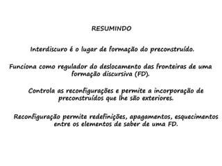 RESUMINDO
Interdiscuro é o lugar de formação do preconstruído.
Funciona como regulador do deslocamento das fronteiras de uma
formação discursiva (FD).
Controla as reconfigurações e permite a incorporação de
preconstruídos que lhe são exteriores.
Reconfiguração permite redefinições, apagamentos, esquecimentos
entre os elementos de saber de uma FD.
 