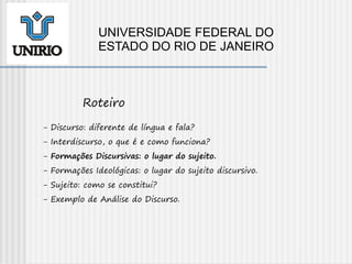 - Discurso: diferente de língua e fala?
- Interdiscurso, o que é e como funciona?
- Formações Discursivas: o lugar do sujeito.
- Formações Ideológicas: o lugar do sujeito discursivo.
- Sujeito: como se constitui?
- Exemplo de Análise do Discurso.
Roteiro
UNIVERSIDADE FEDERAL DO
ESTADO DO RIO DE JANEIRO
 