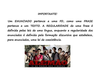 IMPORTANTE!
Um ENUNCIADO pertence a uma FD, como uma FRASE
pertence a um TEXTO. A REGULARIDADE de uma frase é
definida pelas leis de uma língua, enquanto a regularidade dos
enunciados é definida pela formação discursiva que estabelece,
para enunciados, uma lei de coexistência.
 