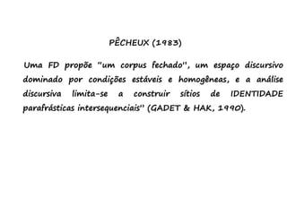 PÊCHEUX (1983)
Uma FD propõe “um corpus fechado”, um espaço discursivo
dominado por condições estáveis e homogêneas, e a análise
discursiva limita-se a construir sítios de IDENTIDADE
parafrásticas intersequenciais” (GADET & HAK, 1990).
 