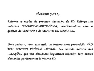 PÊCHEUX (1983)
Retoma as noções de processo discursivo de FD. Reforça sua
natureza DISCURSIVO-IDEOLÓGICA, relacionando-a com a
questão do SENTIDO e do SUJEITO DO DISCURSO.
Uma palavra, uma expressão ou mesmo uma proposição NÃO
TEM SENTIDO PRÓPRIO LITERAL. Seu sentido decorre das
RELAÇÕES que tais elementos linguísticos mantêm com outros
elementos pertencentes à mesma FD.
 