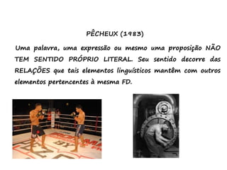 PÊCHEUX (1983)
Uma palavra, uma expressão ou mesmo uma proposição NÃO
TEM SENTIDO PRÓPRIO LITERAL. Seu sentido decorre das
RELAÇÕES que tais elementos linguísticos mantêm com outros
elementos pertencentes à mesma FD.
 