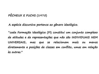 PÊCHEUX E FUCHS (1975)
A espécie discursiva pertence ao gênero ideológico.
“cada Formação Ideológica (FI) constitui um conjunto complexo
de atitudes e de representações que não são INDIVIDUAIS NEM
UNIVERSAIS, mas que se relacionam mais ou menos
diretamente a posições de classes em conflito, umas em relação
às outras.”
 