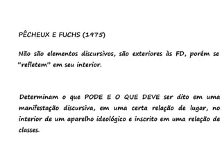 PÊCHEUX E FUCHS (1975)
Não são elementos discursivos, são exteriores às FD, porém se
“refletem” em seu interior.
Determinam o que PODE E O QUE DEVE ser dito em uma
manifestação discursiva, em uma certa relação de lugar, no
interior de um aparelho ideológico e inscrito em uma relação de
classes.
 