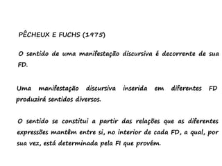 PÊCHEUX E FUCHS (1975)
O sentido de uma manifestação discursiva é decorrente de sua
FD.
Uma manifestação discursiva inserida em diferentes FD
produzirá sentidos diversos.
O sentido se constitui a partir das relações que as diferentes
expressões mantêm entre si, no interior de cada FD, a qual, por
sua vez, está determinada pela FI que provém.
 