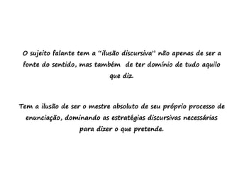 O sujeito falante tem a “ilusão discursiva” não apenas de ser a
fonte do sentido, mas também de ter domínio de tudo aquilo
que diz.
Tem a ilusão de ser o mestre absoluto de seu próprio processo de
enunciação, dominando as estratégias discursivas necessárias
para dizer o que pretende.
 