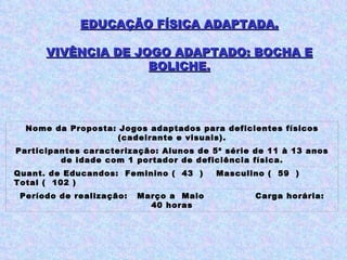 EDUCAÇÃO FÍSICA ADAPTADA. VIVÊNCIA DE JOGO ADAPTADO: BOCHA E BOLICHE. Nome da Proposta: Jogos adaptados para deficientes físicos (cadeirante e visuais). Participantes caracterização: Alunos de 5ª série de 11 à 13 anos de idade com 1 portador de deficiência física. Quant. de Educandos:  Feminino (  43  )  Masculino (  59  )  Total (  102 ) Período de realização:  Março a  Maio  Carga horária: 40 horas 
