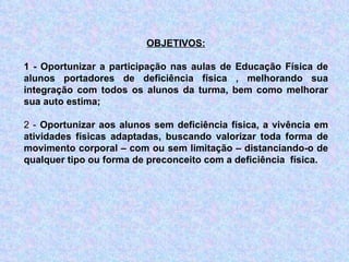 OBJETIVOS: 1 - Oportunizar a participação nas aulas de Educação Física de alunos portadores de deficiência física , melhorando sua integração com todos os alunos da turma, bem como melhorar sua auto estima;   2 -  Oportunizar aos alunos sem deficiência física, a vivência em atividades físicas adaptadas, buscando valorizar toda forma de movimento corporal – com ou sem limitação – distanciando-o de qualquer tipo ou forma de preconceito com a deficiência  física.   