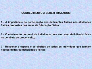 CONHECIMENTO A SEREM TRATADOS: 1 - A importância da participação dos deficientes físicos nas atividades físicas propostas nas aulas de Educação Física;   2 -  O movimento corporal de indivíduos com e/ou sem deficiência física no combate ao preconceito;   3 -  Respeitar o espaço e os direitos de todos os indivíduos que tenham necessidades ou deficiências físicas.   