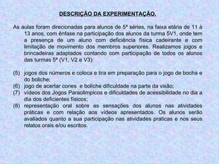 DESCRIÇÃO DA EXPERIMENTAÇÃO. As aulas foram direcionadas para alunos de 5ª séries, na faixa etária de 11 à 13 anos, com ênfase na participação dos alunos da turma 5V1, onde tem a presença de um aluno com deficiência física cadeirante e com limitação de movimento dos membros superiores. Realizamos jogos e brincadeiras adaptados contando com participação de todos os alunos das turmas 5ª (V1, V2 e V3):  jogos dos números e coloca e tira em preparação para o jogo de bocha e do boliche;  jogo de acertar cones  e boliche dificuldade na parte da visão;  vídeos dos Jogos Paraolimpicos e dificuldades de acessibilidade no dia a dia dos deficientes físicos;  representação oral sobre as sensações dos alunos nas atividades práticas e com relação aos vídeos apresentados. Os alunos serão avaliados quanto a sua participação nas atividades praticas e nos seus relatos orais e/ou escritos. 