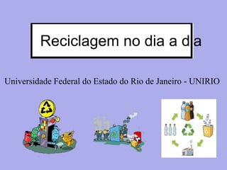 Universidade Federal do Estado do Rio de Janeiro - UNIRIO
Reciclagem no dia a dia
 