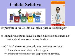 Importância da Coleta Seletiva para a Reciclagem:
 Impedir que Reutilizáveis e Recicláveis se misturem aos
restos de alimentos e outros detritos.
 O “lixo” deve ser colocado nos coletores corretos.
 Encaminhar para Usinas de Reciclagem;
 Evitar que os detritos sejam despejados em terrenos.
Coleta Seletiva
 