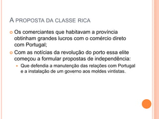 A PROPOSTA DA CLASSE RICA 
 Os comerciantes que habitavam a província 
obtinham grandes lucros com o comércio direto 
com Portugal; 
 Com as notícias da revolução do porto essa elite 
começou a formular propostas de independência: 
 Que defendia a manutenção das relações com Portugal 
e a instalação de um governo aos moldes vintistas. 
 