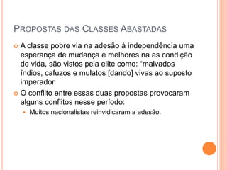 PROPOSTAS DAS CLASSES ABASTADAS 
 A classe pobre via na adesão à independência uma 
esperança de mudança e melhores na as condição 
de vida, são vistos pela elite como: “malvados 
índios, cafuzos e mulatos [dando] vivas ao suposto 
imperador. 
 O conflito entre essas duas propostas provocaram 
alguns conflitos nesse período: 
 Muitos nacionalistas reinvidicaram a adesão. 
 