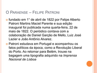 O PARAENSE – FELIPE PATRONI 
 fundado em 1° de abril de 1822 por Felipe Alberto 
Patroni Martins Maciel Parente e sua edição 
inaugural foi publicada numa quarta-feira, 22 de 
maio de 1822. O periódico contava com a 
colaboração de Daniel Garção de Mello, Luiz José 
Lazier e João Antônio Alvarez. 
 Patroni estudava em Portugal e acompanhou os 
fatos políticos da época, como a Revolução Liberal 
do Porto. Ao retornar para Belém, trouxe na 
bagagem uma tipografia adquirido na Imprensa 
Nacional de Lisboa 
 