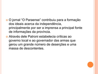  O jornal “O Paraense” contribuiu para a formação 
dos ideais acerca da independência, 
principalmente por ser a imprensa a principal fonte 
de informações da província. 
 Através dele Patroni estabelecia críticas ao 
governo local e ao governador das armas que 
gerou um grande número de deserções e uma 
massa de descontentes. 
 