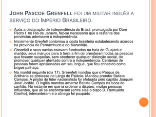 JOHN PASCOE GRENFELL FOI UM MILITAR INGLÊS A 
SERVIÇO DO IMPÉRIO BRASILEIRO. 
 Após a declaração de independência do Brasil, promulgada por Dom 
Pedro I no Rio de Janeiro, fez-se necessário que o restante das 
províncias aderissem à independência. 
 Inicialmente Grenfell contornou a costa brasileira estabelecendo acordos 
na província de Pernambuco e do Maranhão. 
 Greenfell e seus navios estavam fundeados na baía do Guajará e 
mandou seus marujos para à terra a fim de prenderem todas as pessoas 
que fossem suspeitas, sem obedecer qualquer distinção social, de 
promover qualquer atentado contra a independencia. Centenas de 
pessoas foram aprisionadas em seu brigue, que ficu cnhecido como 
brigue palhaço. 
 Na manhã seguinte (dia 17), Greenfell mandou que o Parque de 
Artilharia se postasse no Largo do Palácio. Mandou prender Batista 
Campos. A prisão do líder nacionalista foi efetuada pelo capitão Joaquim 
José Jordão. O inglês mandou amarrar Batista Campos na boca do 
canhão. No instante em que ia ordenar o disparo, muitas pessoas 
influentes, que ali se encontravam (entre elas o bispo D. Romualdo 
Coelho), intercederam e o cônego foi poupado. 
 