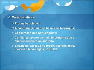 Caracteristicas
Produção coletiva;
A coordenação não se baseia na hierarquia;
Cooperação dos participantes;
Confiança se mostra mais importante que o
simples respeito ao contrato.
Estratégia baseada no preço, diferenciação,
inovação tecnológica, RSE, DS.
LUCILENE K R BANDEIRA
 