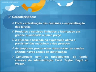 Caracteristicas:
Forte centralização das decisões e especialização
das tarefas
Produtos e serviços limitados e fabricados em
grande quantidade a baixo preço
A eficacia é baseada na exploração otima e
previsivel das maquinas e das pessoas
As empresas procuravam desenvolver as vendas
criando novos canais de distribuição
 Convergem com os fundamentos da teoria
classica da administração Ford, Taylor, Fayol et
Weber.
LUCILENE K R BANDEIRA
 