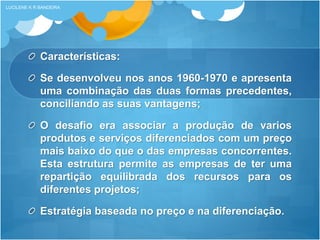 Características:
Se desenvolveu nos anos 1960-1970 e apresenta
uma combinação das duas formas precedentes,
conciliando as suas vantagens;
O desafio era associar a produção de varios
produtos e serviços diferenciados com um preço
mais baixo do que o das empresas concorrentes.
Esta estrutura permite as empresas de ter uma
repartição equilibrada dos recursos para os
diferentes projetos;
Estratégia baseada no preço e na diferenciaçāo.
LUCILENE K R BANDEIRA
 