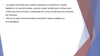 • os poderes envolvidos são os poderes legislativo e jurisdicional. O poder
legislativo, em caso de omissão, autoriza o poder jurisdicional a utilizar outro
critério que não as leis para a elaboração de normas jurisdicionais (as sentenças,
por exemplo).
• Não há um poder normativo próprio que positiva regras analógicas ou
principiológicas.
 