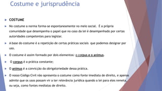 Costume e jurisprudência
 COSTUME
 No costume a norma forma-se espontaneamente no meio social. É a própria
comunidade que desempenha o papel que no caso da lei é desempenhado por certas
autoridades competentes para legislar.
 A base do costume é a repetição de certas práticas sociais que podemos designar por
uso.
 O costume é assim formado por dois elementos: o corpus e o animus.
 O corpus é a prática constante;
 O animus é a convicção da obrigatoriedade dessa prática.
 O nosso Código Civil não apresenta o costume como fonte imediata de direito, e apenas
admite que os usos possam vir a ter relevância jurídica quando a lei para eles remeta,
ou seja, como fontes mediatas de direito.
 