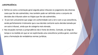 JURISPRUDÊNCIA
 Define-se como a orientação geral seguida pelos tribunais no julgamento dos diversos
casos que lhe são submetidos; mas também pode ser definida como o conjunto de
decisões dos tribunais sobre os litígios que lhe são submetidos.
 O juiz tem unicamente que julgar em conformidade com a lei e com a sua consciência,
sendo perfeitamente irrelevante que a sua decisão contrarie outra decisão tomada por
um outro tribunal, ainda que de categoria mais elevada.
 Nas situações normais a jurisprudência não é fonte de direito. Contudo, ao longo do
tempo e na medida em que se vai explicitando uma consciência jurídica geral, contribui
para a formulação de verdadeiras normas jurídicas.
 