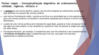 Fontes Legais - Conceptualização dogmática do ordenamento:
validade, vigência, eficácia e
 a validade de uma norma significa, apenas, que ela está integrada ao ordenamento jurídico, ou
seja, pertence ao conjunto das normas jurídicas.
 uma norma é formalmente válida = precisa-se verificar se a autoridade que a criou possuía poder
para criar normas jurídicas e se escolheu o instrumento adequado para conduzir a norma criada ao
destinatário.
 o poder de criar normas jurídicas será chamado de capacidade, quando se tratar de pessoas físicas
que agem em nome próprio, ou de competência, quando se tratar de pessoas ou órgãos que agem
em nome alheio.
 O Congresso Nacional, por exemplo, é competente para criar leis ordinárias e leis complementares;
o Presidente da República não é competente para criar leis, mas pode criar decretos,
regulamentos e medidas provisórias.
 