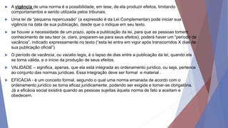  A vigência de uma norma é a possibilidade, em tese, de ela produzir efeitos, limitando
comportamentos e sendo utilizada pelos tribunais.
 Uma lei de “pequena repercussão” (a expressão é da Lei Complementar) pode iniciar sua
vigência na data de sua publicação, desde que o indique em seu texto.
 se houver a necessidade de um prazo, após a publicação da lei, para que as pessoas tomem
conhecimento de seu teor (e, claro, preparem-se para seus efeitos), poderá haver um “período de
vacância”, indicado expressamente no texto (“esta lei entra em vigor após transcorridos X dias de
sua publicação oficial”).
 O período de vacância, ou vacatio legis, é o lapso de dias entre a publicação da lei, quando ela
se torna válida, e o início da produção de seus efeitos.
 VALIDADE – significa, apenas, que ela está integrada ao ordenamento jurídico, ou seja, pertence
ao conjunto das normas jurídicas. Essa integração deve ser formal e material .
 EFICÁCIA - é um conceito formal, segundo o qual uma norma emanada de acordo com o
ordenamento jurídico se torna eficaz juridicamente, podendo ser exigida e tornar-se obrigatória.
Já a eficácia social existirá quando as pessoas sujeitas àquela norma de fato a aceitam e
obedecem.
 