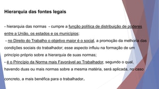 Hierarquia das fontes legais
- hierarquia das normas - cumpre a função política de distribuição de poderes
entre a União, os estados e os municípios;
- no Direito do Trabalho o objetivo maior é o social, a promoção da melhoria das
condições sociais do trabalhador; esse aspecto influiu na formação de um
princípio próprio sobre a hierarquia de suas normas;
- é o Princípio da Norma mais Favorável ao Trabalhador, segundo o qual,
havendo duas ou mais normas sobre a mesma matéria, será aplicada, no caso
concreto, a mais benéfica para o trabalhador.
 