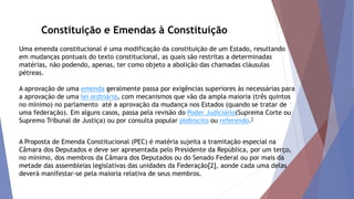Constituição e Emendas à Constituição
Uma emenda constitucional é uma modificação da constituição de um Estado, resultando
em mudanças pontuais do texto constitucional, as quais são restritas a determinadas
matérias, não podendo, apenas, ter como objeto a abolição das chamadas cláusulas
pétreas.
A aprovação de uma emenda geralmente passa por exigências superiores às necessárias para
a aprovação de uma lei ordinária, com mecanismos que vão da ampla maioria (três quintos
no mínimo) no parlamento até a aprovação da mudança nos Estados (quando se tratar de
uma federação). Em alguns casos, passa pela revisão do Poder Judiciário(Suprema Corte ou
Supremo Tribunal de Justiça) ou por consulta popular plebiscito ou referendo.[
A Proposta de Emenda Constitucional (PEC) é matéria sujeita a tramitação especial na
Câmara dos Deputados e deve ser apresentada pelo Presidente da República, por um terço,
no mínimo, dos membros da Câmara dos Deputados ou do Senado Federal ou por mais da
metade das assembleias legislativas das unidades da Federação[2], aonde cada uma delas
deverá manifestar-se pela maioria relativa de seus membros.
 