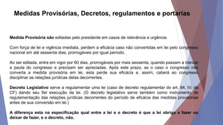 Medidas Provisórias, Decretos, regulamentos e portarias
Medida Provisória são editadas pelo presidente em casos de relevância e urgência.
Com força de lei e vigência imediata, perdem a eficácia caso não convertidas em lei pelo congresso
nacional em até sessenta dias, prorrogáveis por igual período.
Ao ser editada, entra em vigor por 60 dias, prorrogáveis por mais sessenta, quando passam a trancar
a pauta do congresso e precisam ser apreciadas. Após este prazo, se o caso o congresso não
converta a medida provisória em lei, esta perde sua eficácia e, assim, caberá ao congresso
disciplinar as relações jurídicas delas decorrentes.
Decreto Legislativo serve a regulamentar uma lei (caso de decreto regulamentar do art. 84, IV, da
CF) dando seu fiel execução da lei. (O decreto legislativo serve também como instrumento de
regulamentação das relações jurídicas decorrentes do período de eficácia das medidas provisórias
antes de sua conversão em lei.)
A diferença esta na especificação qual entre a lei e o decreto é que a lei obriga a fazer ou
deixar de fazer, e o decreto, não.
 