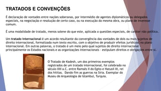TRATADOS E CONVENÇÕES
É declaração de vontades entre nações soberanas, por intermédio de agentes diplomáticos ou delegados
especiais, na negociação e resolução de certo caso, ou na execução da mesma obra, ou plano de interesse
comum.
É uma modalidade de tratado, menos solene do que este, aplicada a questões especiais, de caráter não político.
Um tratado internacional é um acordo resultante da convergência das vontades de dois ou mais sujeitos de
direito internacional, formalizada num texto escrito, com o objetivo de produzir efeitos jurídicosc no plano
internacional. Em outras palavras, o tratado é um meio pelo qual sujeitos de direito internacional –
principalmente os Estados nacionais e as organizações internacionais – estipulam direitos e obrigações entre si.
O Tratado de Kadesh, um dos primeiros exemplos
registrados de um tratado internacional, foi celebrado no
século XIII a.C. entre Ramsés II do Egito e Hatusil III, rei
dos hititas. Dando fim as guerras na Síria. Exemplar do
Museu de Arqueologia de Istambul, Turquia.
 