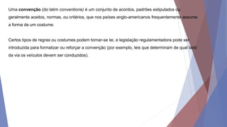 Uma convenção (do latim conventione) é um conjunto de acordos, padrões estipulados ou
geralmente aceitos, normas, ou critérios, que nos países anglo-americanos frequentemente assume
a forma de um costume.
Certos tipos de regras ou costumes podem tornar-se lei, e legislação regulamentadora pode ser
introduzida para formalizar ou reforçar a convenção (por exemplo, leis que determinam de qual lado
da via os veículos devem ser conduzidos).
 