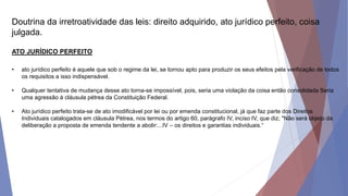 Doutrina da irretroatividade das leis: direito adquirido, ato jurídico perfeito, coisa
julgada.
ATO JURÍDICO PERFEITO
• ato jurídico perfeito é aquele que sob o regime da lei, se tornou apto para produzir os seus efeitos pela verificação de todos
os requisitos a isso indispensável.
• Qualquer tentativa de mudança desse ato torna-se impossível, pois, seria uma violação da coisa então consolidada Seria
uma agressão à cláusula pétrea da Constituição Federal.
• Ato jurídico perfeito trata-se de ato imodificável por lei ou por emenda constitucional, já que faz parte dos Direitos
Individuais catalogados em cláusula Pétrea, nos termos do artigo 60, parágrafo IV, inciso IV, que diz; "Não será objeto da
deliberação a proposta de emenda tendente a abolir:...IV – os direitos e garantias individuais.“
 