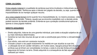 COISA JULGADA:
Coisa julgada material é a qualidade da sentença que torna imutáveis e indiscutíveis seus
efeitos substanciais. Verifica-se após o trânsito em julgado da decisão, ou seja, quando há a
impossibilidade de se manejar qualquer recurso.
Já a coisa julgada formal ocorre quando há a impossibilidade de, no mesmo processo, voltar a
ser discutida a decisão. Todavia, aquele que se encontra insatisfeito com a decisão ainda
poderá recorrer da decisão proferida. Entende-se que a proteção constitucional aplica-se
apenas à coisa julgada material.
DIREITO ADQUIRIDO
• Direito adquirido, trata-se de uma garantia individual, pois tutela a situação subjetiva de um
ou mais indivíduos determinados.
• Constitui-se num dos recursos de que se vale a constituição para limitar a retroatividade
da lei
• Com efeito, esta está em constante mutação
• o Estado cumpre o seu papel exatamente na medida em que atualiza as suas leis.
• a utilização da lei em caráter retroativo, em muitos casos, repugna porque fere situações
jurídicas que já tinham por consolidadas no tempo, e esta é uma das fontes principais de
segurança do homem na terra. Direito adquirido é a consequência de fato aquisitivo
realizado por inteiro.
 