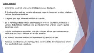 Direito positivo
• Uma norma positiva é uma norma criada por decisão de alguém.
• O direito positivo pode ser considerado aquele conjunto de normas jurídicas criado por
meio de decisões voluntárias.
• O agente que, hoje, toma tais decisões é o Estado.
• Se as normas jurídicas estatais são criadas por decisões voluntárias, basta que a
vontade do Estado se modifique para que novas normas jurídicas surjam e outras
deixem de existir.
• o direito positivo torna-se relativo, pois não podemos afirmar que qualquer norma
jurídica de um Estado nacional tenha valor absoluto.
• No máximo, seu valor está limitado às fronteiras do território do país.
• Para que consideremos uma norma jurídica positiva válida, devemos sempre ter em
foco a autoridade que a positivou.
 