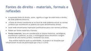 Fontes do direito – materiais, formais e
reflexões
 A expressão fonte do direito, assim, significa o lugar de onde brota o direito,
de onde podemos extraí-lo.
 A fonte do direito transforma-se no local de onde podemos extrair as normas
jurídicas que reconhecem os poderes aos quais denominamos direito.
 Local onde encontramos inspiração/justificativas para criar normas jurídicas;
 Podem ser fontes materiais e formais:
 Fontes materiais: leva em consideração os fatores históricos, sociológicos,
econômicos e políticos, ou seja, a investigação busca encontrar a origem
cultural de uma norma jurídica, revelando sua causa.
Essa análise explicita quais as autoridades, os grupos e as situações que
influenciaram no ato de positivação que criou a n.orma
 