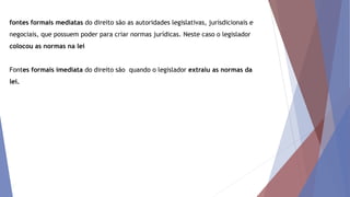 fontes formais mediatas do direito são as autoridades legislativas, jurisdicionais e
negociais, que possuem poder para criar normas jurídicas. Neste caso o legislador
colocou as normas na lei
Fontes formais imediata do direito são quando o legislador extraiu as normas da
lei.
 