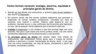 Fontes formais racionais: analogia, doutrina, equidade e
princípios gerais do direito.
 Quando um juiz decide uma controvérsia, a primeira fonte formal imediata a
que recorre é a legislação;
 Ele procura extrair das leis normas jurídicas legislativas que permitam a
elaboração de normas jurídicas jurisdicionais, veiculadas por meio da
sentença, para resolver o conflito. Todavia, pode deparar-se com um
problema, chamado lacuna: o caso conflituoso não foi previsto pela legislação,
ou seja, não há qualquer norma legislativa que se pronuncie sobre ele.
 Analogia é comparação: o juiz compara o caso sem previsão legal com outro
parecido, mas para o qual existe uma norma jurídica; então, cria uma norma
jurisdicional adaptando a norma existente para o caso lacunoso.
 Os princípios gerais do direito são aquelas regras mais amplas do
ordenamento, que estabelecem limites gerais para a criação de normas
jurídicas e permitem a correta interpretação do direito; assim, o juiz pode
criar sua norma jurisdicional, em caso de lacuna, diretamente a partir dos
princípios, resolvendo o conflito.
 