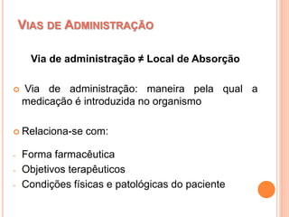 VIAS DE ADMINISTRAÇÃO
Via de administração ≠ Local de Absorção
 Via de administração: maneira pela qual a
medicação é introduzida no organismo
 Relaciona-se com:
- Forma farmacêutica
- Objetivos terapêuticos
- Condições físicas e patológicas do paciente
 