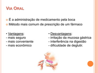  É a administração de medicamento pela boca
 Método mais comum de prescrição de um fármaco
VIA ORAL
• Desvantagens:
- irritação da mucosa gástrica
- interferência na digestão
- dificuldade de deglutir.
• Vantagens:
- mais seguro
- mais conveniente
- mais econômico
 