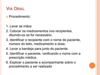  Procedimento:
1. Lavar as mãos
2. Colocar os medicamentos nos recipientes,
diluindo-os se for necessário.
3. Identificar o recipiente com o nome do paciente,
número do leito, medicamento e dose.
4. Levar a bandeja para junto do paciente.
5. Identificar o paciente, verificando o nome com a
prescrição médica.
6. Explicar o paciente e acompanhante sobre o
procedimento a ser realizado
VIA ORAL
 