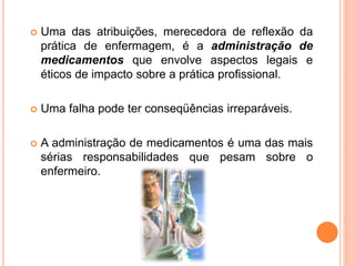  Uma das atribuições, merecedora de reflexão da
prática de enfermagem, é a administração de
medicamentos que envolve aspectos legais e
éticos de impacto sobre a prática profissional.
 Uma falha pode ter conseqüências irreparáveis.
 A administração de medicamentos é uma das mais
sérias responsabilidades que pesam sobre o
enfermeiro.
 