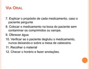 7. Explicar o propósito de cada medicamento, caso o
paciente pergunte
8. Colocar o medicamento na boca do paciente sem
contaminar os comprimidos ou xarope.
9. Oferecer água
10. Verificar se o paciente deglutiu o medicamento,
nunca deixando-o sobre a mesa de cabeceira.
11. Recolher o material
12. Checar o horário e fazer anotações.
VIA ORAL
 